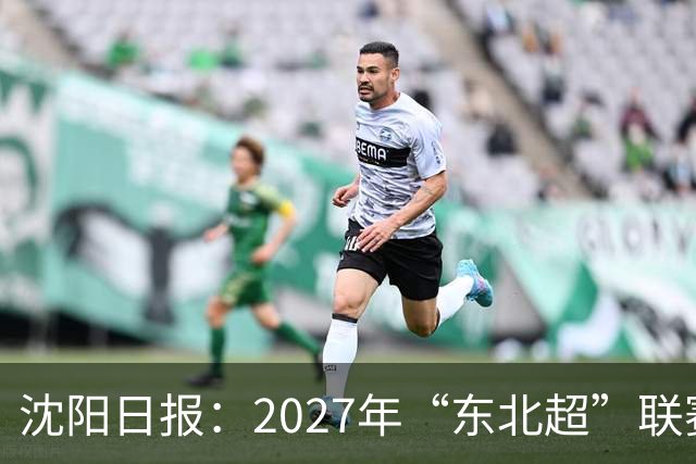 沈阳日报：2027年“东北超”联赛有望扩军，增加参赛球队